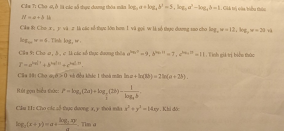 Cho a, b là các số thực dương thỏa mãn log _3a+log _4b^2=5, log _3a^3-log _4b=1. Giá trị của biểu thức
H=a+b là 
Câu 8: Cho x , y và z là các số thực lớn hơn 1 và gọi w là số thực dương sao cho log _xw=12, log _yw=20 và
log _xyzw=6. Tính log _zw. 
Câu 9: Cho a, b, c là các số thực dương thỏa a^(log _3)77=9, b^(log _7)11=7, c^(log _11)25=11. Tính giá trị biểu thức
T=a^((log _3)^27)+b^((log _7)^211)+c^((log _11)^225). 
Câu 10: Cho a, b>0 và đều khác 1 thoả mãn ln a+ln (8b)=2ln (a+2b). 
Rút gọn biểu thức: P=log _b(2a)+log _ a/2 (2b)-frac 1log _8b. 
Câu 11: Cho các số thực dương x, y thoả mãn x^2+y^2=14xy. Khi đó:
log _2(x+y)=a+frac log _2xya.Tima