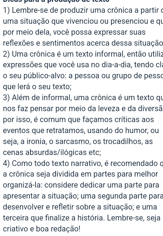 Lembre-se de produzir uma crônica a partir o 
uma situação que vivenciou ou presenciou e qu 
por meio dela, você possa expressar suas 
reflexões e sentimentos acerca dessa situação 
2) Uma crônica é um texto informal, então utiliz 
expressões que você usa no dia-a-dia, tendo cla 
o seu público-alvo: a pessoa ou grupo de pesso 
que lerá o seu texto; 
3) Além de informal, uma crônica é um texto qu 
nos faz pensar por meio da leveza e da diversã 
por isso, é comum que façamos críticas aos 
eventos que retratamos, usando do humor, ou 
seja, a ironia, o sarcasmo, os trocadilhos, as 
cenas absurdas/ilógicas etc; 
4) Como todo texto narrativo, é recomendado o 
a crônica seja dividida em partes para melhor 
organizá-la: considere dedicar uma parte para 
apresentar a situação; uma segunda parte para 
desenvolver e refletir sobre a situação; e uma 
terceira que finalize a história. Lembre-se, seja 
criativo e boa redação!