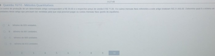 0:27:48
Questão 10/10 - Métodos Quantitativos
Os custos de produção de um determinado artigo correspondem a RS 39,00 e o respectivo preço de venda é RS 71.00. Os custes mensais fos referentes a este artigo totaizam R$ 21.500.00. Defermine qual é o mínimo de
mesidades deste artigo que precisam ser vendidas para que seja possível pagar os custos menisais fixos (porto de equilibrio)
A Mínimo de 655 unidades
B) sAmmp the 643 cntlades
C Uinimó de 65% umdades
D nmo de 672 unisazes.
1 2 3 4 5 6 7 B 9 10