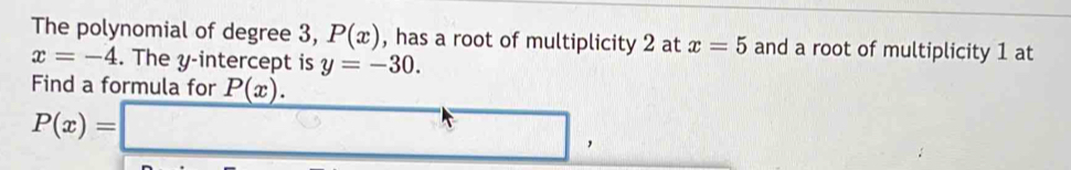 The polynomial of degree 3, P(x) , has a root of multiplicity 2 at x=5 and a root of multiplicity 1 at
x=-4. The y-intercept is y=-30. 
Find a formula for P(x).
P(x)=□ ,