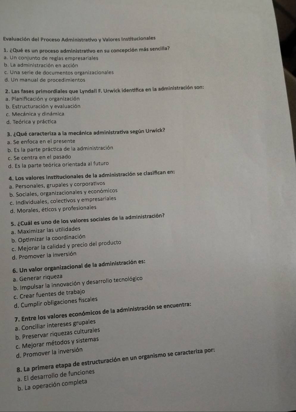 Evaluación del Proceso Administrativo y Valores Institucionales
1. ¿Qué es un proceso administrativo en su concepción más sencilla?
a. Un conjunto de reglas empresariales
b. La administración en acción
c. Una serie de documentos organizacionales
d. Un manual de procedimientos
2. Las fases primordiales que Lyndall F. Urwick identifica en la administración son:
a. Planificación y organización
b. Estructuración y evaluación
c. Mecánica y dinámica
d. Teórica y práctica
3. ¿Qué caracteriza a la mecánica administrativa según Urwick?
a. Se enfoca en el presente
b. Es la parte práctica de la administración
c. Se centra en el pasado
d. Es la parte teórica orientada al futuro
4. Los valores institucionales de la administración se clasifican en:
a. Personales, grupales y corporativos
b. Sociales, organizacionales y económicos
c. Individuales, colectivos y empresariales
d. Morales, éticos y profesionales
5. ¿Cuál es uno de los valores sociales de la administración?
a. Maximizar las utilidades
b. Optimizar la coordinación
c. Mejorar la calidad y precio del producto
d. Promover la inversión
6. Un valor organizacional de la administración es:
a. Generar riqueza
b. Impulsar la innovación y desarrollo tecnológico
c. Crear fuentes de trabajo
d. Cumplir obligaciones fiscales
7. Entre los valores económicos de la administración se encuentra:
a. Conciliar intereses grupales
b. Preservar riquezas culturales
c. Mejorar métodos y sistemas
d. Promover la inversión
8. La primera etapa de estructuración en un organismo se caracteriza por:
a. El desarrollo de funciones
b. La operación completa