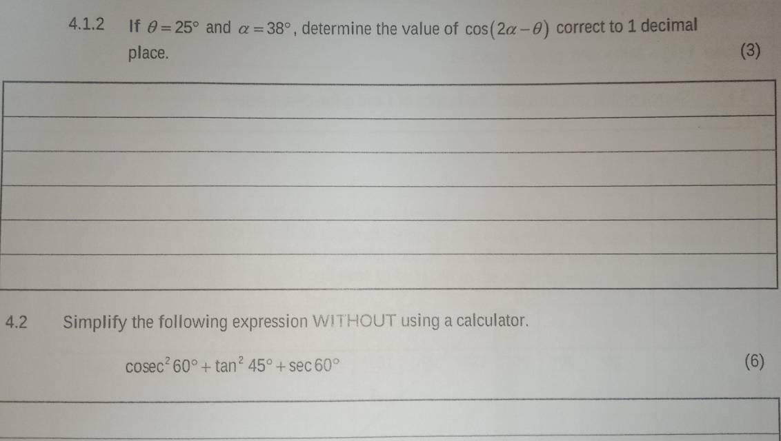 If θ =25° and alpha =38° , determine the value of cos (2alpha -θ ) correct to 1 decimal 
place. (3) 
_ 
_ 
_ 
_ 
_ 
_ 
_ 
_ 
_ 
_ 
4.2 Simplify the following expression WITHOUT using a calculator.
cos ec^260°+tan^245°+sec 60° (6) 
_ 
_