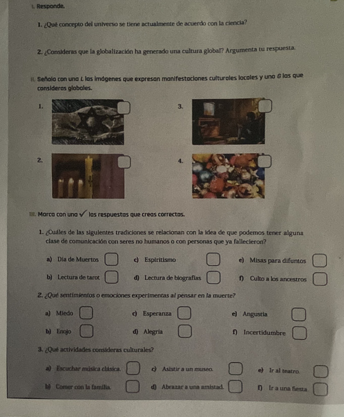Responde.
¿Qué concepto del universo se tiene actualmente de acuerdo con la ciencia?
2. ¿Consideras que la globalización ha generado una cultura global? Argumenta tu respuesta.
Señola con una L las imágenes que expresan manifestaciones culturales locales y una & las que
consideras globales.
1.
3.
2.
4.
1II. Marca con una las respuestas que creas correctas.
1. ¿Cuáles de las siguientes tradiciones se relacionan con la idea de que podemos tener alguna
clase de comunicación con seres no humanos o con personas que ya fallecieron?
a) Día de Muertos c) Espiritismo e) Misas para difuntos
b) Lectura de tarot d) Lectura de biografías f) Culto a los ancestros
2. ¿Qué sentimientos o emociones experimentas al pensar en la muerte?
a) Miedo c) Esperanza e) Angustia
b) Enojo d) Alegría f) Incertidumbre
3. ¿Qué actividades consideras culturales?
a) Escuchar música clásica. c) Asistir a un museo. e) Ir al teatro.
b) Comer con la familia. d) Abrazar a una amistad. f) Ir a una fiesta