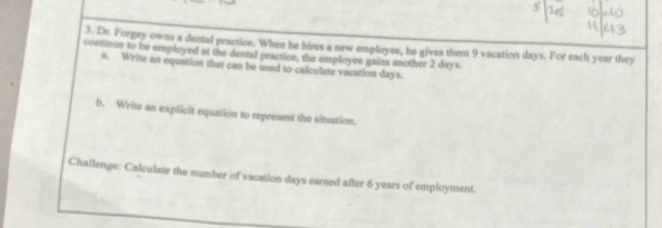 Dr. Forgey owns a dental practice. When he hires a new employse, he gives them 9 vacation days. For each year they 
continue to be employed at the dental practice, the employce gains another 2 days
o. Write an equation that can be used to calcolate vacation days. 
b. Write an explicit equation to represent the situation. 
Challenge: Calculate the number of vacation days earsed after 6 years of employment.