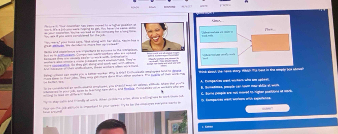 EADH Ra[A2 NESPOND
cture in Your coworker has been moved to a higher position a 
work. It's a job you were hoping to get. You have the same skille
as your coworker. You've worked at the company for a long time
You ask if you were considered for the job.
"You were," your boss says. "But along with her skills, Nasim has 
grea attitude. We decided to move her up insllead."
Skills and experience are important to success in the workplace.
but so is enthuslasm. Companies want workers who are upbeat
because they are usvally easier to work with. Enthusiastic 
workers also create a more pleasant work environment. They're
more scoperativs. So they get along and work well with others.
And because of their enthusisam, these workers often wirk hard. auey iu hoke and wich and with
lleing upbeat can make you a better worker. Why is this? Enthusiastic employees tend to devche
he better, too. more time to their jobs. They may get more done than other workers. The quality of their work may Think about the news story. Which fits best in the empty box above?
"n be considered an enthuslastic employee, you should keep an upbeat attitude. Show that you're A. Companies want workers who are upbeat.
willing to take on different tasks. interested in your job, open to learning new skills, and flexible. Companies value workers who are B. Sometimes, people can learn new skills at work.
C. Some people are not moved to higher positions at work.
Try to stay calm and friendly at work. When problems arise, show a willingness to work them out. D. Companies want workers with experience.
have around! Your on-the-job attitude is important to your career. Try to be the employee everyone wants to
SUBMIT
+ Extraa