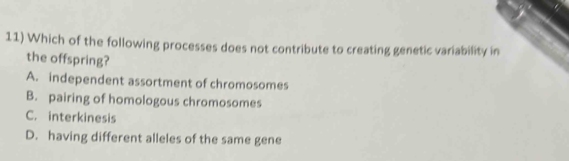 Which of the following processes does not contribute to creating genetic variability in
the offspring?
A. independent assortment of chromosomes
B. pairing of homologous chromosomes
C. interkinesis
D. having different alleles of the same gene