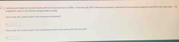 Lorenza purchased an insurance policy with an annual premium of $850. In the first year, 60% of the annual premium is allocated to the insurance component and 40% to the cash value. The 
investment earns 2.3% interest, compounded annually. 
How much will Lorenza have in the insurance component? 
_ $
How much will Lorenza have in the investment portion of her policy after the first year? 
_
$