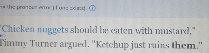 Fix the pronoun error (if one exists). G 
'Chicken nuggets should be eaten with mustard," 
Timmy Turner argued. "Ketchup just ruins them."