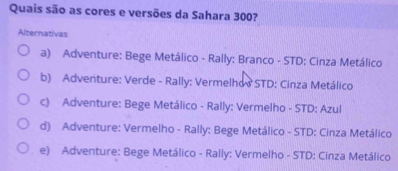 Quais são as cores e versões da Sahara 300?
Alternativas
a) Adventure: Bege Metálico - Rally: Branco - STD: Cinza Metálico
b) Adventure: Verde - Rally: Vermelhos STD: Cinza Metálico
c) Adventure: Bege Metálico - Rally: Vermelho - STD: Azul
d) Adventure: Vermelho - Rally: Bege Metálico - STD: Cinza Metálico
e) Adventure: Bege Metálico - Rally: Vermelho - STD: Cinza Metálico