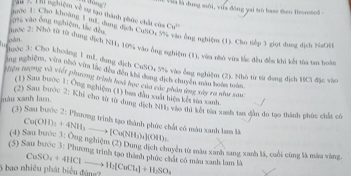 dảng?
*Va là dung môi, vừa đóng yai trò base theo Bronsted -
yau 7, Thị nghiệm về sự tạo thành phức chất của Cu^(2+)
10% vào ống nghiệm, lắc đều.
ước 1: Cho khoảng 1 mL dung địch CuSO4 5 o ổng nghiệm (1). Cho tiếp 3 giọt dung dịch NaOH
u oàn.
Bước 2: Nhỏ từ từ dung dịch NH₃ 10% vào ống nghiệm (1), vừa nhỏ vừa lắc đều đến khi kết tùa tan hoàn
Bước 3: Cho khoảng 1 mL dung dịch CuSO4 5% vào ống nghiệm (2). Nhỏ từ từ dung địch HCi đặc vàc
ông nghiệm, vừa nhỏ vừa lắc đều đến khi dung dịch chuyển màu hoàn toàn
Hiện tượng và viết phương trình hoá học của các phân ứng xảy ra như sau:
(1) Sau bước 1: Ông nghiệm (1) ban đầu xuất hiện kết tủa xanh,
màu xanh lam.
(2) Sau bước 2: Khỉ cho từ từ dung dịch NH₃ vào thì kết tủa xanh tan đần do tạo thành phức chất có
(3) Sau bước 2: Phương trình tạo thành phức chất có màu xanh lam là
Cu(OH)_2+4NH_3to [Cu(NH_3)_4](OH)_2.
(4) Sau bước 3: Ông nghiệm (2) Dung dịch chuyển từ màu xánh sang xanh lá, cuối cùng là màu vàng.
(5) Sau bước 3: Phương trình tạo thành phức chất có màu xanh lam là
6 bao nhiêu phát biểu đúng? CuSO_4+4HClto H_2[CuCl_4]+H_2SO_4