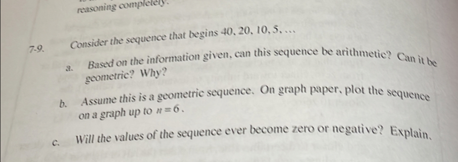 reasoning completely. 
7-9. Consider the sequence that begins 40, 20, 10, 5, . 
a. Based on the information given, can this sequence be arithmetic? Can it be 
geometric? Why? 
b. Assume this is a geometric sequence. On graph paper, plot the sequence 
on a graph up to n=6. 
c. Will the values of the sequence ever become zero or negative? Explain.