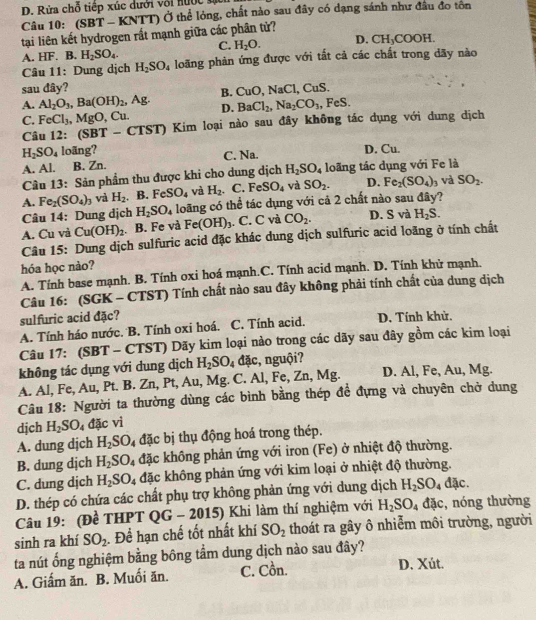 D. Rửa chỗ tiếp xúc dưới với nước sự
Câu 10: (SBT - KNTT) Ở thể lỏng, chất nào sau đây có dạng sánh như đầu đo tôn
tại liên kết hydrogen rất mạnh giữa các phân tử?
C. H_2O.
D. CH_3COOH.
A. HF. B. H_2SO_4.
Câu 11: Dung dịch H_2SO_4 loãng phàn ứng được với tất cả các chất trong dãy nào
sau đây? CuO,NaCl,CuS.
B.
A. Al_2O_3,Ba(OH)_2 Ag.
D. BaCl_2,Na_2CO_3,
C. FeCl_3,MgO , Cu. , FeS.
Câu 12: (SBT - CTST) Kim loại nào sau đây không tác dụng với dung dịch
H_2SO_4 loãng? D. Cu.
C. Na.
A. Al. B. Zn.
Câu 13: Sản phẩm thu được khi cho dung dịch H_2SO_4 loãng tác dụng với Fe là
A. Fe_2(SO_4)_3 và H_2. B. FeSO_4 và H_2. C. FeSO_4 và SO_2. D. Fe_2(SO_4)_3 và SO_2.
Câu 14: Dung dịch H_2SO_4 loãng có thể tác dụng với cả 2 chất nào sau đây?
A. Cu và Cu(OH)_2. B. Fe và Fe(OH)_3. C. C và CO_2.
D. S và H_2S.
Câu 15: Dung dịch sulfuric acid đặc khác dung dịch sulfuric acid loãng ở tính chất
hóa học nào?
A. Tính base mạnh. B. Tính oxi hoá mạnh.C. Tính acid mạnh. D. Tính khử mạnh.
Câu 16: (SGK - CTST) Tính chất nào sau đây không phải tính chất của dung dịch
sulfuric acid đặc? D. Tính khử.
A. Tính háo nước. B. Tính oxi hoá. C. Tính acid.
Câu 17: (SBT - CTST) Dãy kim loại nào trong các dãy sau đây gồm các kim loại
không tác dụng với dung dịch H_2SO_4 d ac :, nguội?
A. Al, Fe, Au, Pt. B. Zn, Pt, Au, Mg. C. Al,Fe,Zn,Mg. D. Al, Fe, Au, Mg.
Câu 18: Người ta thường dùng các bình bằng thép để đựng và chuyên chở dung
dịch H_2SO_4 12cvi
A. dung dịch H_2SO 4 đặc bị thụ động hoá trong thép.
B. dung dịch H_2SO_4 đặc không phản ứng với iron (Fe) ở nhiệt độ thường.
C. dung dịch H_2SO_4 đặc không phản ứng với kim loại ở nhiệt độ thường.
D. thép có chứa các chất phụ trợ không phản ứng với dung dịch H_2SO_4 dac
Câu 19: (Đề THPT QG - 2015) Khi làm thí nghiệm với H_2SO_4 fac :, nóng thường
sinh ra khí SO_2. Để hạn chế tốt nhất khí SO_2 thoát ra gây ô nhiễm môi trường, người
ta nút ống nghiệm bằng bông tầm dung dịch nào sau đây?
A. Giấm ăn. B. Muối ăn. C. Cồn. D. Xút.