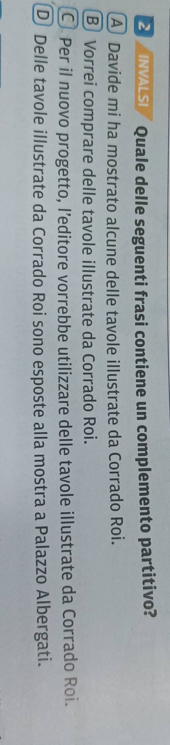 INVALSI Quale delle seguenti frasi contiene un complemento partitivo?
A Davide mi ha mostrato alcune delle tavole illustrate da Corrado Roi.
B Vorrei comprare delle tavole illustrate da Corrado Roi.
C) Per il nuovo progetto, l’editore vorrebbe utilizzare delle tavole illustrate da Corrado Roi.
D Delle tavole illustrate da Corrado Roi sono esposte alla mostra a Palazzo Albergati.