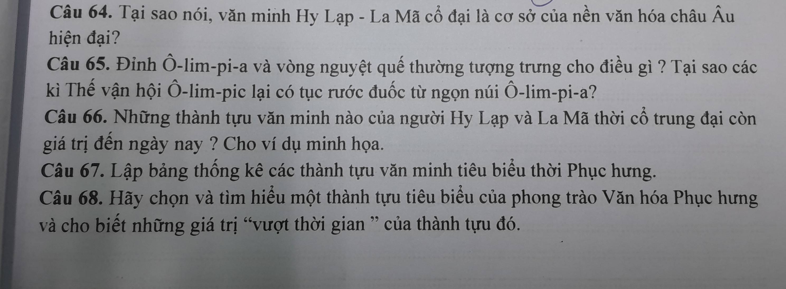 Tại sao nói, văn minh Hy Lạp - La Mã cổ đại là cơ sở của nền văn hóa châu Âu 
hiện đại? 
Câu 65. Đỉnh Ô-lim-pi-a và vòng nguyệt quế thường tượng trưng cho điều gì ? Tại sao các 
kì Thế vận hội Ô-lim-pic lại có tục rước đuốc từ ngọn núi Ô-lim-pi-a? 
Câu 66. Những thành tựu văn minh nào của người Hy Lạp và La Mã thời cổ trung đại còn 
giá trị đến ngày nay ? Cho ví dụ minh họa. 
Câu 67. Lập bảng thống kê các thành tựu văn minh tiêu biểu thời Phục hưng. 
Câu 68. Hãy chọn và tìm hiểu một thành tựu tiêu biểu của phong trào Văn hóa Phục hưng 
và cho biết những giá trị “vượt thời gian ” của thành tựu đó.