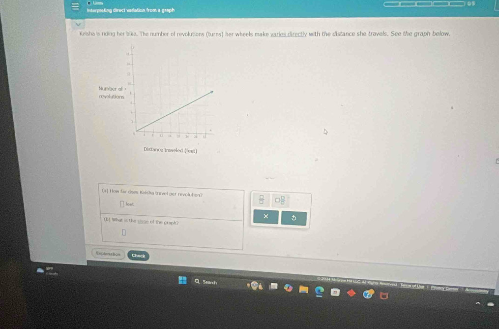 Lices 
Interpreting direct variation from a graph 
Keisha is riding her bike. The number of revolutions (turns) her wheels make varies directly with the distance she travels. See the graph below. 
Number o 
revolution 
Distance traveled (feet) 
(a) How far does Keisha travel per revolution?
feet
× 
(b) What is the slope of the graph? 
Explaniation Check 
Search