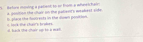 Before moving a patient to or from a wheelchair:
a. position the chair on the patient's weakest side.
b. place the footrests in the down position.
c. lock the chair's brakes.
d. back the chair up to a wall.