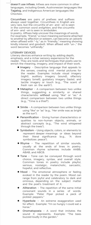 doesn't use infixes. Infixes are more common in other
languages, including Greek, Austronesian languages like
Tagalog, and Indigenous American languages like
Choctaw.
Circumfixes are pairs of prefixes and suffixes
always used together. Circumfixes in English are
very rare, but the circumfix of en- and -en is seen
in the common word enlighten, and the circumfix
of em- and -en is seen in embolden.
In poetry. Affixes help uncover the meanings of words.
For example, "friend," a noun meaning someone attached
to another by affection or esteem, can become an adverb
when affixed with "-ly," as in "friendly," meaning showing
kindly interest and goodwill. When affixed with "un-," the
word becomes "unfriendly.'
LITERARY DEVICES
Literary devices enhance writing by adding depth,
emphasis, and a richer sensory experience for the
reader. They are tools and techniques that poets use to
enrich the meaning, imagery, and impact of their work.
Imagery - Descriptive language that appeals to
the senses, creating vivid mental pictures for
the reader. Examples include visual imagery
(sight), auditory imagery (sound), olfactory
imagery (smell), qustatory imageró (taste), and
tactile imagery or touch (e.q., "The scent of
fresh rain on the earth").
Metaphor - A comparison between two unlike
things, suggesting a similarity or shared
characteristic without using "like" or "as." A
direct comparison between two unlike things 
(e.g., "Time is a thief").
Simile - A comparison between two unlike things
using 'like" or 'as' (e.g., "Her smile was as bright
as the sun').
Personification - Giving human characteristics on
qualities to non-human objects, animals, or
abstract concepts (e.g., "The wind whispered
through the trees").
Symbolism - Usinq objects, colors, or elements to
represent deeper meanings or ideas beyond
their literal significance (e.g., "A dove
symbolizes peace")
Rhyme - The repetition of similar sounds.
usually at the ends of lines in poetry.
Common rhyme schemes include AABB,
ABAB, and ABCB.
Tone - Tone can be conveyed through word
choice, imagery, syntax, and overall style
Common tones in poetry include playful,
serious, nostalgic, melancholic, sarcastic,
hopeful, and reflective.
Mood - The emotional atmosphere or feeling
evoked in the reader by the poem. Mood can
range from joyful and celebratory to dark and
ominous, depending on the subject matter
and the poet's treatment of it.
Alliteration - The repetition of the same initial
consonant sounds in a series of words.
Example: "Peter Piper picked a peck of
pickled peppers."
Hyperbole - An extreme exaggeration used
for effect. Example: "I'm so hungry I could eat a
horse."
Onomatopoeia - A word that imitates the
sound it represents. Example: "The bees
buzzed loudly in the garden."