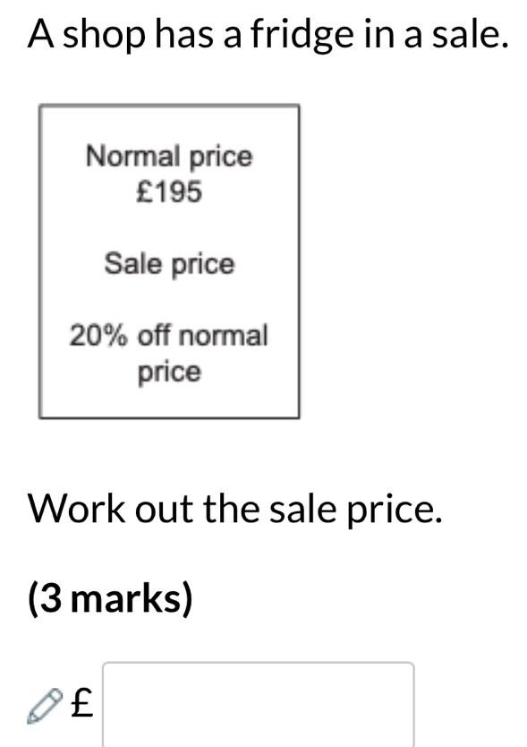 A shop has a fridge in a sale. 
Normal price
£195
Sale price
20% off normal 
price 
Work out the sale price. 
(3 marks)
bigcirc £□