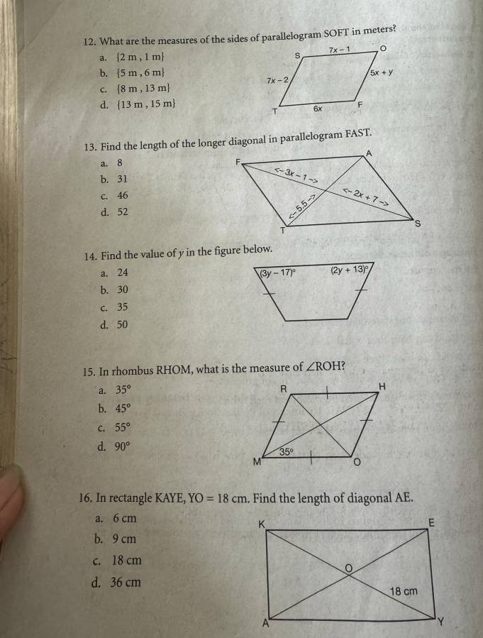 What are the measures of the sides of parallelogram SOFT in meters?
a.  2m,1m
b.  5m,6m
C.  8m,13m
d.  13m,15m
13. Find the length of the longer diagonal in parallelogram FAST.
a. 8
b. 31
c. 46
d. 52
14. Find the value of y in the figure below.
a. 24
b. 30
c. 35
d. 50
15. In rhombus RHOM, what is the measure of ∠ ROH ?
a. 35°
b. 45°
C. 55°
d. 90°
16. In rectangle KAYE, YO=18cm. Find the length of diagonal AE.
a. 6 cm
b. 9 cm
c. 18 cm
d. 36 cm