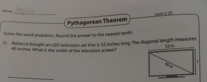 Name : 
Level 2:53 
Pythagorean Theorem 
Solve the word problems. Round the answer to the nearest tenth. 
1) Rebecca bought an LED television set that is 32 inches long. The diagonal length measures
40 inches. What is the width of the television screen?