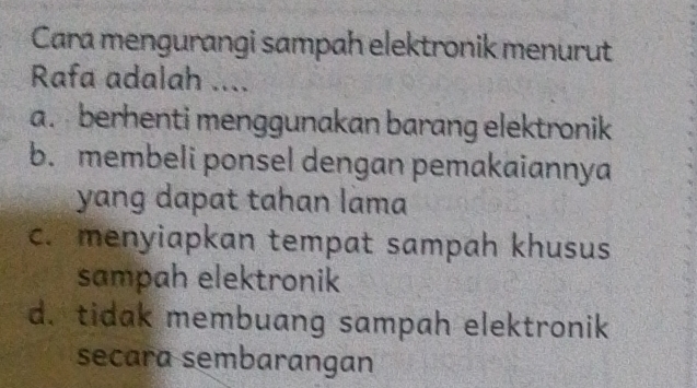 Cara mengurangi sampah elektronik menurut
Rafa adalah ....
a. berhenti menggunakan barang elektronik
b. membeli ponsel dengan pemakaiannya
yang dapat tahan lama
c. menyiapkan tempat sampah khusus
sampah elektronik
d. tidak membuang sampah elektronik
secara sembarangan