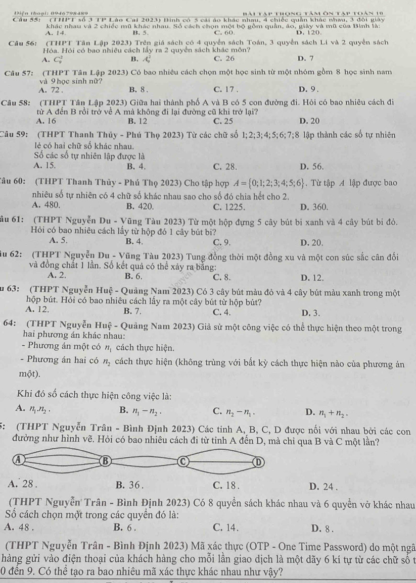 Diện thoại: 0946798489 Hài Tàp trong tâm ôn tàp toàn 10
(THPT số 3 TP Lào Cai 2023) Binh có 5 cái áo khác nhau, 4 chiếc quần khác nhau, 3 đôi giây
khác nhau và 2 chiếc mũ khác nhau. Số cách chọn một bộ gồm quần, áo, giây và mũ của Bình là:
A. 14. B. 5. C. 60. D. 120.
Câu 56: (THPT Tân Lập 2023) Trên giá sách có 4 quyển sách Toán, 3 quyền sách Lí và 2 quyền sách
Hóa. Hỏi có bao nhiêu cách lấy ra 2 quyển sách khác môn?
A. C_9^(2 B. A_0^2 C. 26 D. 7
Câu 57: (THPT Tân Lập 2023) Có bao nhiêu cách chọn một học sinh từ một nhóm gồm 8 học sinh nam
và 9 học sinh nữ?
A. 72 . B. 8 . C. 17 . D.9 .
Câu 58: (THPT Tân Lập 2023) Giữa hai thành phố A và B có 5 con đường đi. Hỏi có bao nhiêu cách đi
từ A đến B rồi trở về A mà không đi lại đường cũ khi trở lại?
A. 16 B. 12 C. 25 D. 20
Câu 59: (THPT Thanh Thủy - Phú Thọ 2023) Từ các chữ số 1;2;3;4;5;6;7;8 lập thành các số tự nhiên
lé có hai chữ số khác nhau.
Số các số tự nhiên lập được là
A. 15. B. 4. C. 28. D. 56.
Tâu 60: (THPT Thanh Thủy - Phú Thọ 2023) Cho tập hợp A= 0;1;2;3;4;5;6).  Từ tập A lập được bao
nhiêu số tự nhiên có 4 chữ số khác nhau sao cho số đó chia hết cho 2.
A. 480. B. 420 C. 1225. D. 360.
ầu 61: (THPT Nguyễn Du - Vũng Tàu 2023) Từ một hộp đựng 5 cây bút bi xanh và 4 cây bút bi đỏ.
Hỏi có bao nhiêu cách lấy từ hộp đó 1 cây bút bi?
A. 5. B. 4. C. 9. D. 20.
ầu 62: (THPT Nguyễn Du - Vũng Tàu 2023) Tung đồng thời một đồng xu và một con súc sắc cân đối
và đồng chất 1 lần. Số kết quả có thể xảy ra bằng:
A. 2. B. 6. C. 8. D. 12.
Su 63: (THPT Nguyễn Huệ - Quảng Nam 2023) Có 3 cây bút màu đỏ và 4 cây bút màu xanh trong một
hộp bút. Hỏi có bao nhiêu cách lấy ra một cây bút từ hộp bút?
A. 12. B. 7. C. 4. D. 3.
64: (THPT Nguyễn Huệ - Quảng Nam 2023) Giả sử một công việc có thể thực hiện theo một trong
hai phương án khác nhau:
- Phương án một có n_1 cách thực hiện.
- Phương án hai có n_2 cách thực hiện (không trùng với bất kỳ cách thực hiện nào của phương án
một).
Khi đó số cách thực hiện công việc là:
A. n_1.n_2.
B. n_1-n_2. C. n_2-n_1. D. n_1+n_2.
5: (THPT Nguyễn Trân - Bình Định 2023) Các tỉnh A, B, C, D được nối với nhau bởi các con
đường như hình vẽ. Hỏi có bao nhiêu cách đi từ tỉnh A đến D, mà chỉ qua B và C một lần?
D. 24 .
(THPT Nguyễn Trân - Bình Định 2023) Có 8 quyền sách khác nhau và 6 quyền vở khác nhau
Số cách chọn một trong các quyển đó là:
A. 48 . B. 6 . C. 14. D. 8 .
(THPT Nguyễn Trân - Bình Định 2023) Mã xác thực (OTP - One Time Password) do một ngâ
hàng gửi vào điện thoại của khách hàng cho mỗi lần giao dịch là một dãy 6 kí tự từ các chữ số t
0 đến 9. Có thể tạo ra bao nhiêu mã xác thực khác nhau như vậy?