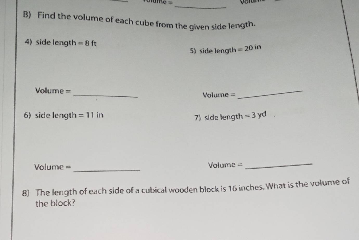 ame =_ 
Volun 
B) Find the volume of each cube from the given side length. 
4) side length =8ft =20in
5) side length 
_
Volume =
Volume =
_ 
6) side length =11 in
7) side length =3yd
_
Volume = Volume = 
_ 
8) The length of each side of a cubical wooden block is 16 inches. What is the volume of 
the block?