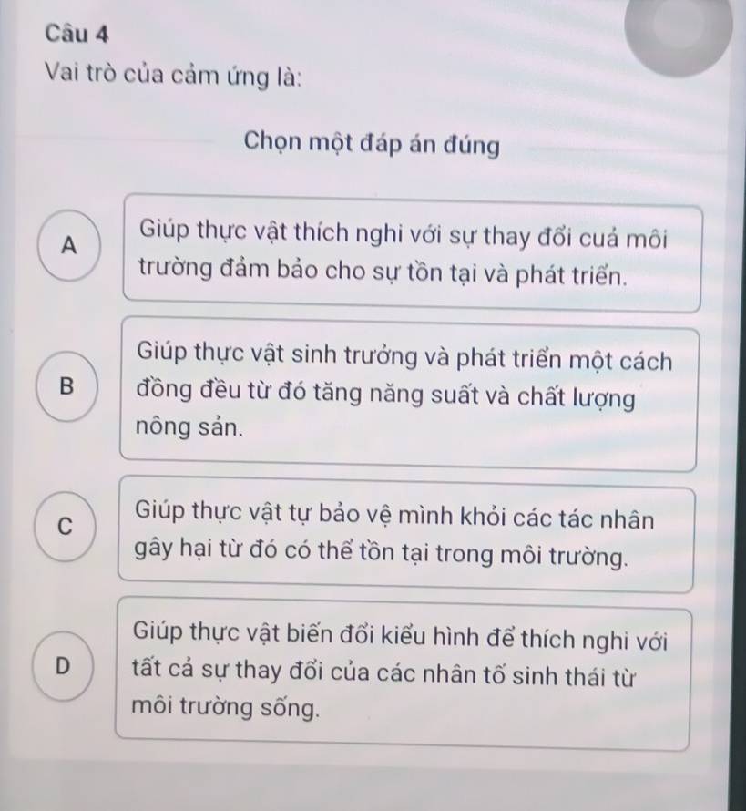 Vai trò của cảm ứng là:
Chọn một đáp án đúng
A Giúp thực vật thích nghi với sự thay đổi cuá môi
trường đảm bảo cho sự tồn tại và phát triển.
Giúp thực vật sinh trưởng và phát triển một cách
B đồng đều từ đó tăng năng suất và chất lượng
nông sản.
C Giúp thực vật tự bảo vệ mình khỏi các tác nhân
gây hại từ đó có thể tồn tại trong môi trường.
Giúp thực vật biến đổi kiểu hình để thích nghi với
D tất cả sự thay đổi của các nhân tố sinh thái từ
môi trường sống.