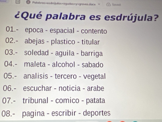 Saved
¿Qué palabra es esdrújula?
01.- epoca - espacial - contento
02.- abejas - plastico - titular
03.- soledad - aguila - barriga
04.- maleta - alcohol - sabado
05.- analisis - tercero - vegetal
06.- escuchar - noticia - arabe
07.- tribunal - comico - patata
08.- pagina - escribir - deportes