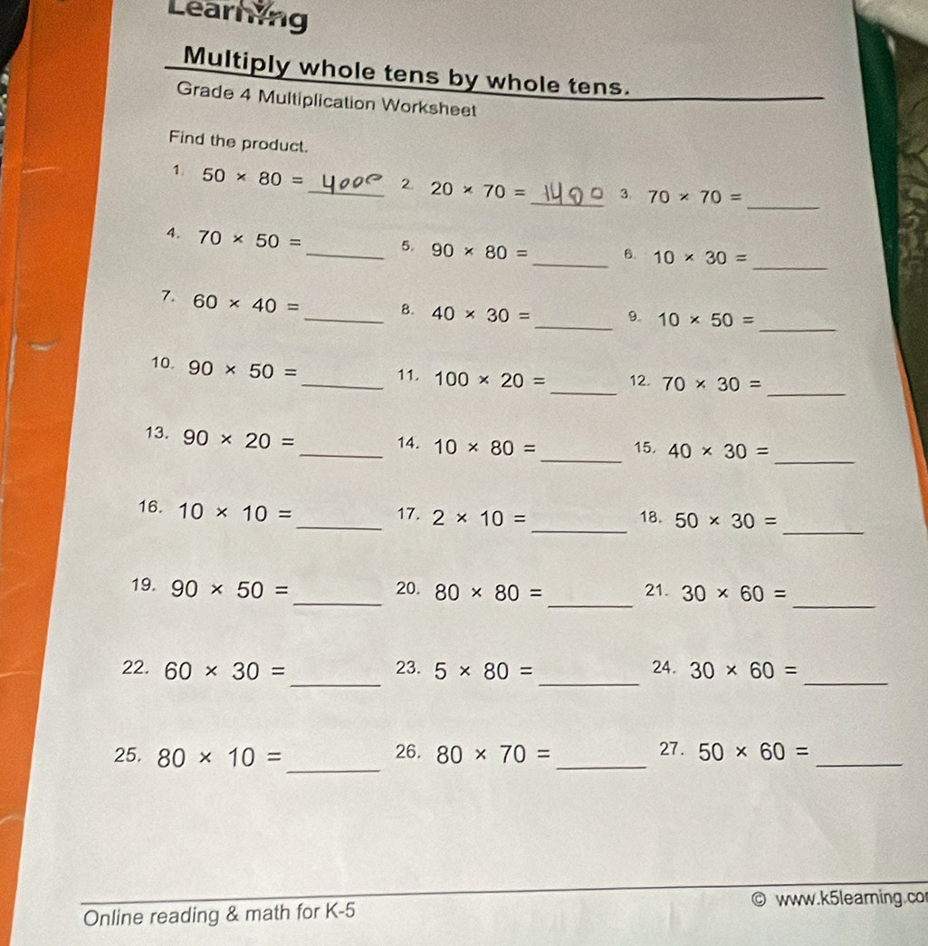 Learning 
Multiply whole tens by whole tens. 
Grade 4 Multiplication Worksheet 
Find the product. 
_ 
1. 50* 80= _2. 20* 70= _ 3 70* 70=
4. 70* 50=
_ 
_ 
_5. 90* 80= 6. 10* 30=
7. 60* 40=
_ 
_B. 40* 30= _9. 10* 50=
_ 
_ 
10. 90* 50=
_11. 100* 20= 12. 70* 30=
_ 
13. 90* 20=
_14. 10* 80= _ 15. 40* 30=
_ 
_ 
16. 10* 10=
_17. 2* 10= 18. 50* 30=
_ 
_ 
_ 
19. 90* 50= 20. 80* 80= 21. 30* 60=
_ 
_ 
_ 
22. 60* 30= 23. 5* 80= 24. 30* 60=
_ 
25. 80* 10= 26. 80* 70= _27. 50* 60= _ 
www.k5learning.co 
Online reading & math for K-5