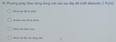 Phương pháp Stass dùng dung môi nào sau đây để chiết alkaloids (1 Point)
Alcol sau đó là ether
Aceton sau đó là ether
Ether rồi kiềm hóa
Alcol với độ cồn tăng dần