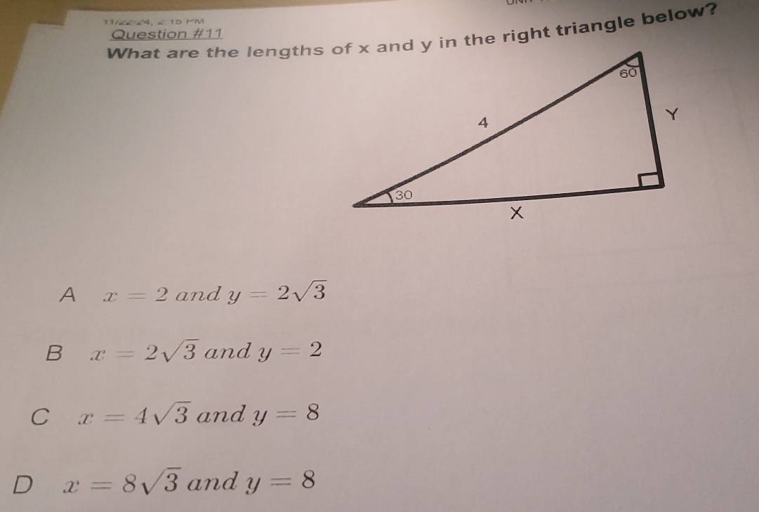 1V/2 24, ∠.10 MM
What are the lengths of x and y in the right triangle below?
Question #11
A x=2 and y=2sqrt(3)
B x=2sqrt(3) and y=2
C x=4sqrt(3) and y=8
D x=8sqrt(3) and y=8