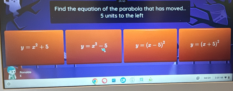 29/60
Find the equation of the parabola that has moved...
5 units to the left
y=x^2+5
y=x^2-5 y=(x-5)^2 y=(x+5)^2
Ronaldo
E
Oct 24 2:25 U5