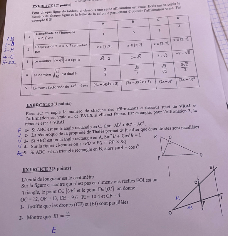 EXERCICE 1(2 points)
Pour chaque ligne du tableau ci-dessous une seule affirmation est vraie. Ecris sur ta copie le
permettant d'obtenir l'affirmation vraie. Par
EXERCICE 2(3 points)
Ecris sur ta copie le numéro de chacune des affirmations ci-dessous suivi de VRAI si
l'’affirmation est vraie ou de FAUX si elle est fausse. Par exemple, pour l'affirmation 3, la
réponse est : 5-VRAI.
1- Si ABC est un triangle rectangle en C, alors AB^2+BC^2=AC^2.
2- La réciproque de la propriété de Thalès permet de justifier que deux droites sont parallèles
3- Si ABC est un triangle rectangle en A, Sin^2widehat B+Cos^2widehat B=1
4- Sur la figure ci-contre on a : PO* PQ=RP* RQ
5- Si ABC est un triangle rectangle en B, alors sin hat A=cos hat C
EXERCICE 3(3 points)
L'unité de longueur est le centimètre
Sur la figure ci-contre qui n’est pas en dimensions réelles EOI est un
Triangle, le point C∈ [OE] et le point F∈ [OI] on donne :
OC=12,OF=13,CE=9,6FI=10,4 et CF=4.
1- Justifie que les droites (CF) et (EI) sont parallèles.
2- Montre que EI= 36/5 
E
