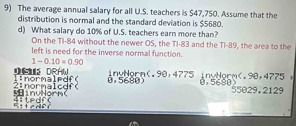 The average annual salary for all U.S. teachers is $47,750. Assume that the 
distribution is normal and the standard deviation is $5680. 
d) What salary do 10% of U.S. teachers earn more than? 
On the TI- 84 without the newer OS, the TI- 83 and the TI- 89, the area to the 
left is need for the inverse normal function.
1-0.10=0.90
DS DRAW invNorm(. 90,4775 invNorm(. 90,4775. 
1:normaledf( 0,5680) 0,5680
2:normalcdf( 
inuNorm(
55029.2129
4: d f(