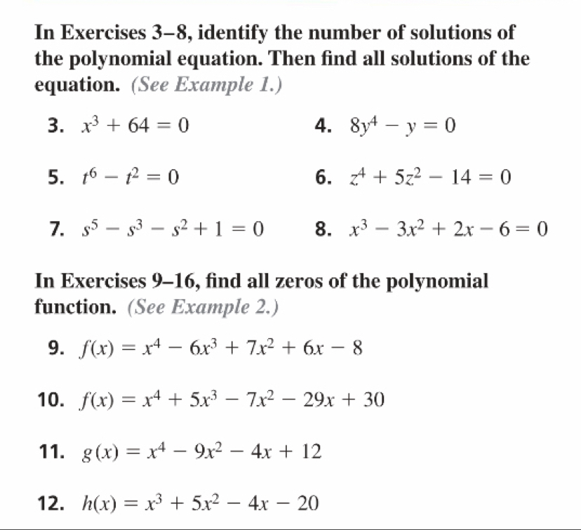 In Exercises 3-8, identify the number of solutions of 
the polynomial equation. Then find all solutions of the 
equation. (See Example 1.) 
3. x^3+64=0 4. 8y^4-y=0
5. t^6-t^2=0 6. z^4+5z^2-14=0
7. s^5-s^3-s^2+1=0 8. x^3-3x^2+2x-6=0
In Exercises 9-16, find all zeros of the polynomial 
function. (See Example 2.) 
9. f(x)=x^4-6x^3+7x^2+6x-8
10. f(x)=x^4+5x^3-7x^2-29x+30
11. g(x)=x^4-9x^2-4x+12
12. h(x)=x^3+5x^2-4x-20