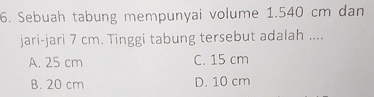 Sebuah tabung mempunyai volume 1.540 cm dan
jari-jari 7 cm. Tinggi tabung tersebut adalah ....
A. 25 cm C. 15 cm
B. 20 cm D. 10 cm