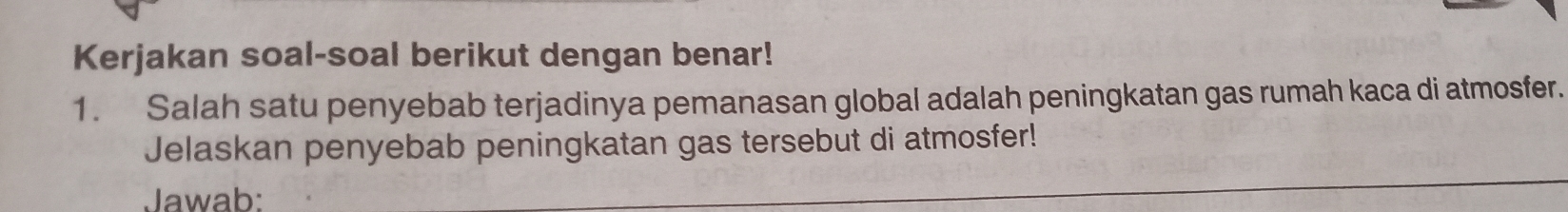 Kerjakan soal-soal berikut dengan benar! 
1. Salah satu penyebab terjadinya pemanasan global adalah peningkatan gas rumah kaca di atmosfer. 
Jelaskan penyebab peningkatan gas tersebut di atmosfer! 
Jawab: