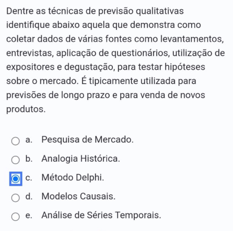 Dentre as técnicas de previsão qualitativas
identifique abaixo aquela que demonstra como
coletar dados de várias fontes como levantamentos,
entrevistas, aplicação de questionários, utilização de
expositores e degustação, para testar hipóteses
sobre o mercado. É tipicamente utilizada para
previsões de longo prazo e para venda de novos
produtos.
a. Pesquisa de Mercado.
b. Analogia Histórica.
c. Método Delphi.
d. Modelos Causais.
e. Análise de Séries Temporais.