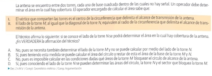 La antena se encuentra entre dos torres, cada una de base cuadrada dentro de las cuales no hay señal. Un operador debe deter-
minar el área en la cual hay cobertura. El operador encargado de calcular el área sabe que:
I. El vértice que comparten las torres es el centro de la circunferencia que delimita el alcance de transmisión de la antena
I. El lado de la torre M, al igual que la diagonal de la torre N, equivalen al radio de la circunferencia que delimita el alcance de trans-
misión de la antena.
El técnico afirma lo siquiente: si se conoce el lado de la torre N se podrá determinar el área en la cual hay cobertura de la antena.
¿Es VERDADERA la afirmación del técnico?
A. No, pues se necesita también determinar el lado de la torre My no se puede calcular por medio del lado de la torre N.
B. Sí, pues teniendo esta medida se puede calcular el área del círculo y restar de esta el área de la base de la torre M y N.
C. No, pues es imposible calcular en las condiciones dadas qué áreas de la torre M bloquean el círculo de alcance de la antena.
D. Sí, pues conociendo el lado de la torre Nse pueden determinar las áreas del círculo, la torre Ny el sector que bloquea la torre M.
* Des: 2.4 M.V / Compt: Geométrico-métrico / Comp: Argumentación