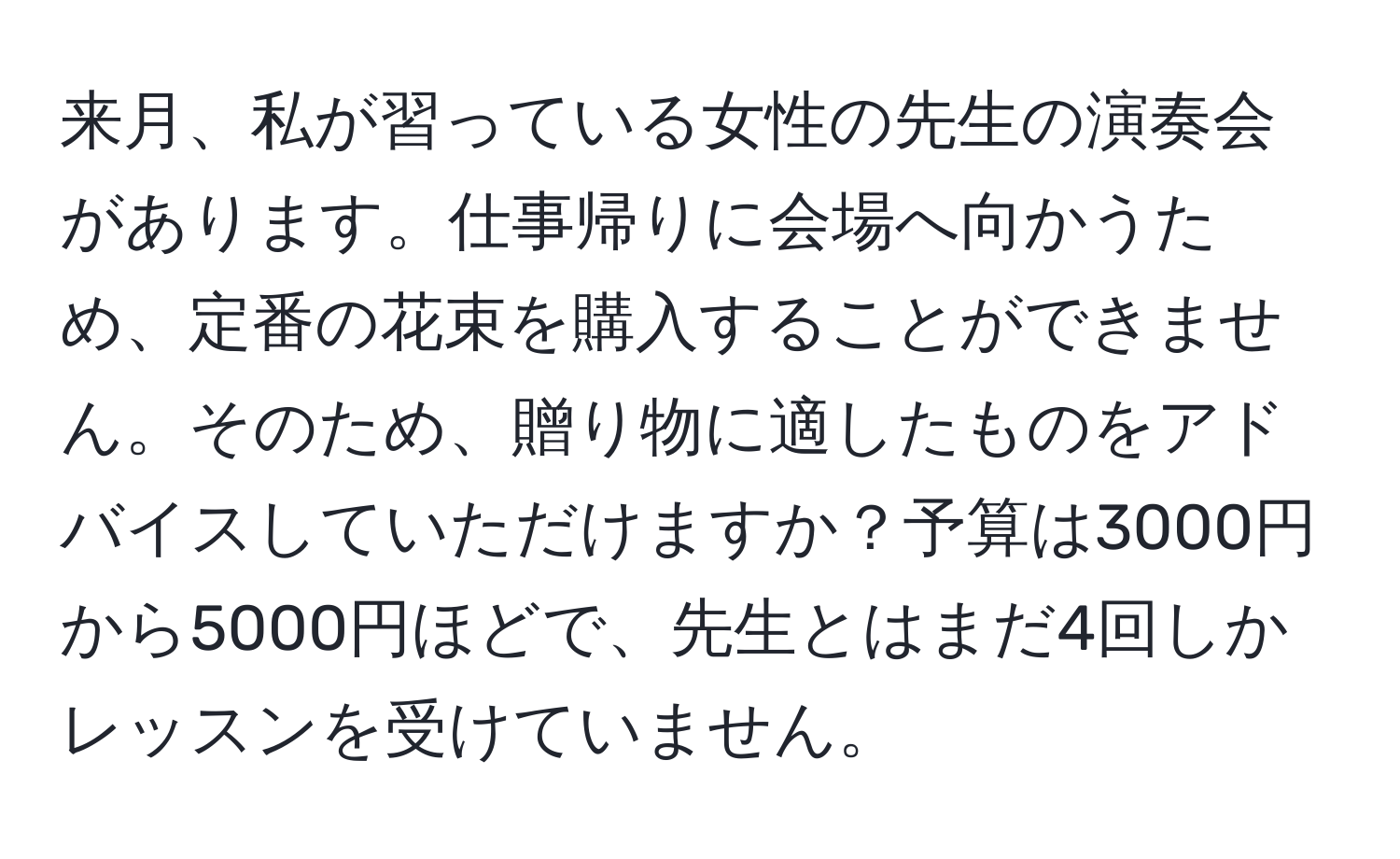 来月、私が習っている女性の先生の演奏会があります。仕事帰りに会場へ向かうため、定番の花束を購入することができません。そのため、贈り物に適したものをアドバイスしていただけますか？予算は3000円から5000円ほどで、先生とはまだ4回しかレッスンを受けていません。