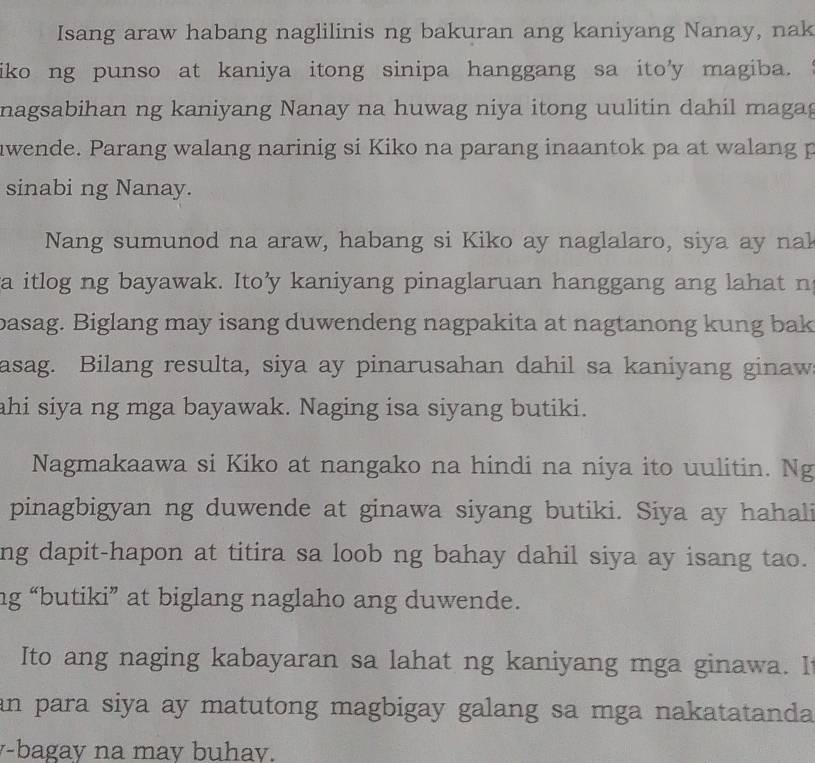 Isang araw habang naglilinis ng bakuran ang kaniyang Nanay, nak 
iko ng punso at kaniya itong sinipa hanggang sa ito'y magiba. 
nagsabihan ng kaniyang Nanay na huwag niya itong uulitin dahil magag 
nwende. Parang walang narinig si Kiko na parang inaantok pa at walang p 
sinabi ng Nanay. 
Nang sumunod na araw, habang si Kiko ay naglalaro, siya ay nak 
a itlog ng bayawak. Ito’y kaniyang pinaglaruan hanggang ang lahat n 
basag. Biglang may isang duwendeng nagpakita at nagtanong kung bak 
asag. Bilang resulta, siya ay pinarusahan dahil sa kaniyang ginaw 
ahi siya ng mga bayawak. Naging isa siyang butiki. 
Nagmakaawa si Kiko at nangako na hindi na niya ito uulitin. Ng 
pinagbigyan ng duwende at ginawa siyang butiki. Siya ay hahali 
ng dapit-hapon at titira sa loob ng bahay dahil siya ay isang tao. 
ng “butiki” at biglang naglaho ang duwende. 
Ito ang naging kabayaran sa lahat ng kaniyang mga ginawa. I 
an para siya ay matutong magbigay galang sa mga nakatatanda. 
y-bagay na may buhay.