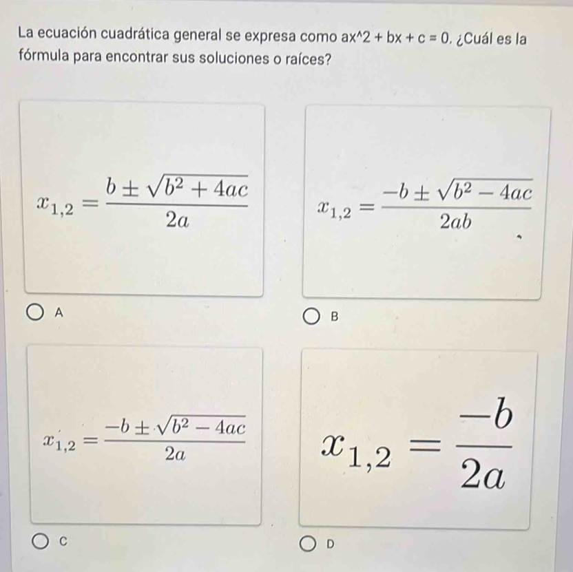 La ecuación cuadrática general se expresa como ax^(wedge)2+bx+c=0 ¿Cuál es la
fórmula para encontrar sus soluciones o raíces?
x_1,2= (b± sqrt(b^2+4ac))/2a  x_1,2= (-b± sqrt(b^2-4ac))/2ab 
A
B
x_1,2= (-b± sqrt(b^2-4ac))/2a  x_1,2= (-b)/2a 
C
D