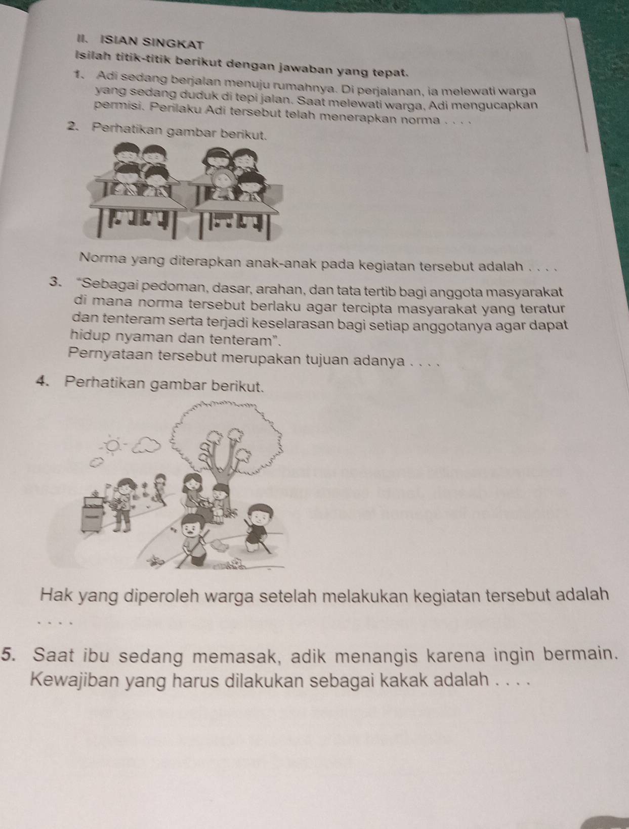 ISIAN SINGKAT 
Isilah titik-titik berikut dengan jawaban yang tepat. 
1. Adi sedang berjalan menuju rumahnya. Di perjalanan, ia melewati warga 
yang sedang duduk di tepi jalan. Saat melewati warga, Adi mengucapkan 
permisi. Perilaku Adi tersebut telah menerapkan norma · · · · 
2. Perhatikan gambar berikut. 
Norma yang diterapkan anak-anak pada kegiatan tersebut adalah . . . . 
3. “Sebagai pedoman, dasar, arahan, dan tata tertib bagi anggota masyarakat 
di mana norma tersebut berlaku agar tercipta masyarakat yang teratur 
dan tenteram serta terjadi keselarasan bagi setiap anggotanya agar dapat 
hidup nyaman dan tenteram". 
Pernyataan tersebut merupakan tujuan adanya . . . . 
4. Perhatikan gambar berikut. 
Hak yang diperoleh warga setelah melakukan kegiatan tersebut adalah 
5. Saat ibu sedang memasak, adik menangis karena ingin bermain. 
Kewajiban yang harus dilakukan sebagai kakak adalah . . . .