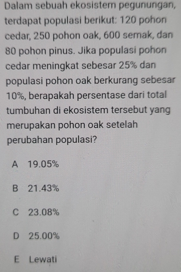 Dalam sebuah ekosistem pegunungan,
terdapat populasi berikut: 120 pohon
cedar, 250 pohon oak, 600 semak, dan
80 pohon pinus. Jika populasi pohon
cedar meningkat sebesar 25% dan
populasi pohon oak berkurang sebesar
10%, berapakah persentase dari total
tumbuhan di ekosistem tersebut yang
merupakan pohon oak setelah
perubahan populasi?
A 19.05%
B 21.43%
C 23.08%
D 25.00%
E Lewati