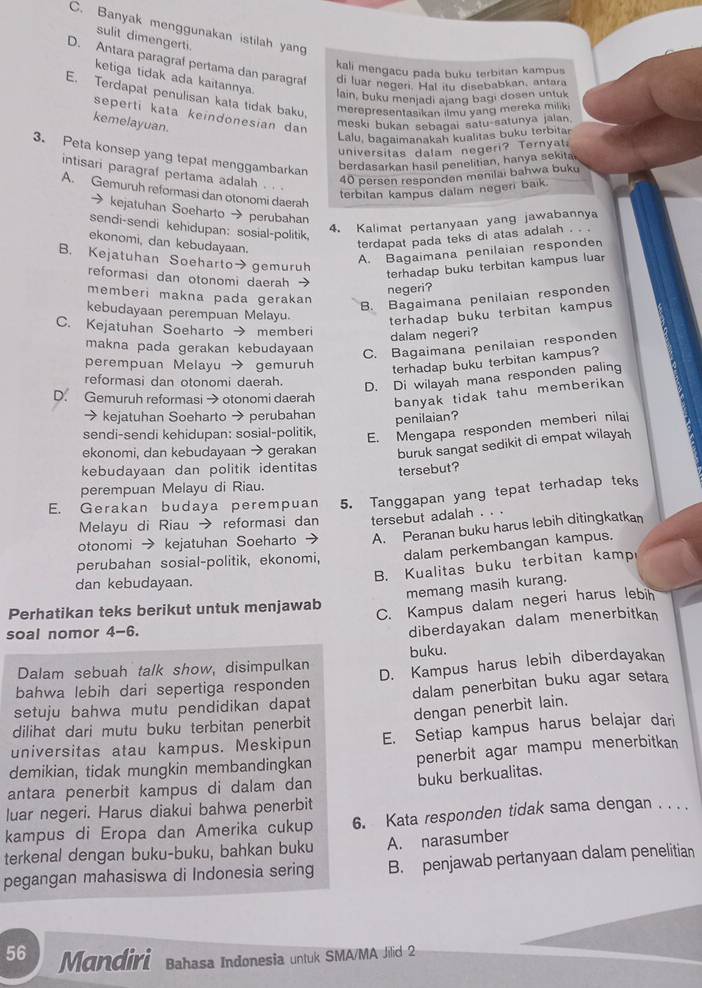 C. Banyak menggunakan istilah yang
sulit dimengerti.
D. Antara paragraf pertama dan paragraf di luar negeri. Hal itu disebabkan, antara
kali mengacu pada buku terbitan kampus
ketiga tidak ada kaitannya lain, buku menjadi ajang bagi dosen untuk
E. Terdapat penulisan kata tidak baku,
merepresentasikan ilmu yang mereka miliki
seperti kata keindönesian dan
kemelayuan.
moski bukan sebagai satu-satunya jalan
Lalu, bagaimanakah kualitas buku terbitar
universitas dalam negeri? Ternyat;
3. Peta konsep yang tepat menggambarkan
berdasarkan hasil penelitian, hanya sekitai
intisari paragraf pertama adalah . . .
40 persen responden menilai bahwa buku
terbitan kampus dalam negeri baik.
A. Gemuruh reformasi dan otonomi daerah
→ kejatuhan Soeharto → perubahan
4. Kalimat pertanyaan yang jawabannya
sendi-sendi kehidupan: sosial-politik.
ekonomi, dan kebudayaan.
terdapat pada teks di atas adalah . . .
B. Kejatuhan Soeharto→ gemuruh
A. Bagaimana penilaian responden
terhadap buku terbitan kampus luar
reformasi dan otonomi daerah 
negeri?
memberi makna pada gerakan
B. Bagaimana penilaian responden
kebudayaan perempuan Melayu.
terhadap buku terbitan kampus
C. Kejatuhan Soeharto → memberi
dalam negeri?
makna pada gerakan kebudayaan
C. Bagaimana penilaian responden
perempuan Melayu → gemuruh
terhadap buku terbitan kampus?
reformasi dan otonomi daerah.
D. Di wilayah mana responden paling
D. Gemuruh reformasi→ otonomi daerah
banyak tidak tahu memberikan 
→ kejatuhan Soeharto → perubahan
penilaian?
sendi-sendi kehidupan: sosial-politik,
E. Mengapa responden memberi nilai
ekonomi, dan kebudayaan → gerakan buruk sangat sedikit di empat wilayah
kebudayaan dan politik identitas tersebut?
perempuan Melayu di Riau.
E. Gerakan budaya perempuan 5. Tanggapan yang tepat terhadap teks
Melayu di Riau → reformasi dan tersebut adalah . . .
otonomi → kejatuhan Soeharto → A. Peranan buku harus lebih ditingkatkan
perubahan sosial-politik, ekonomi, dalam perkembangan kampus.
dan kebudayaan.
B. Kualitas buku terbitan kamp
memang masih kurang.
Perhatikan teks berikut untuk menjawab
C. Kampus dalam negeri harus lebih
soal nomor 4-6.
diberdayakan dalam menerbitkan
Dalam sebuah talk show, disimpulkan buku.
bahwa lebih dari sepertiga responden D. Kampus harus lebih diberdayakan
setuju bahwa mutu pendidikan dapat dalam penerbitan buku agar setara
dengan penerbit lain.
dilihat dari mutu buku terbitan penerbit
universitas atau kampus. Meskipun E. Setiap kampus harus belajar dari
demikian, tidak mungkin membandingkan penerbit agar mampu menerbitkan
antara penerbit kampus di dalam dan
buku berkualitas.
luar negeri. Harus diakui bahwa penerbit
kampus di Eropa dan Amerika cukup 6. Kata responden tidak sama dengan . . . .
terkenal dengan buku-buku, bahkan buku A. narasumber
pegangan mahasiswa di Indonesia sering B. penjawab pertanyaan dalam penelitian
56 Mandiri Bahasa Indonesia untuk SMA/MA Jilid 2