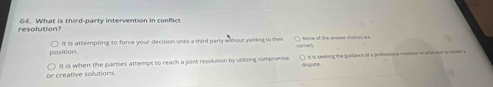 What is third-party intervention in conflict
resolution?
It is attempting to force your decision onto a third party without yielding to their correct. None of the answer choices are
position.
It is when the parties attempt to reach a joint resolution by utilizing compromise It is seeking the guidance of a professional mediator or arberator to resove a
or creative solutions. dispute.