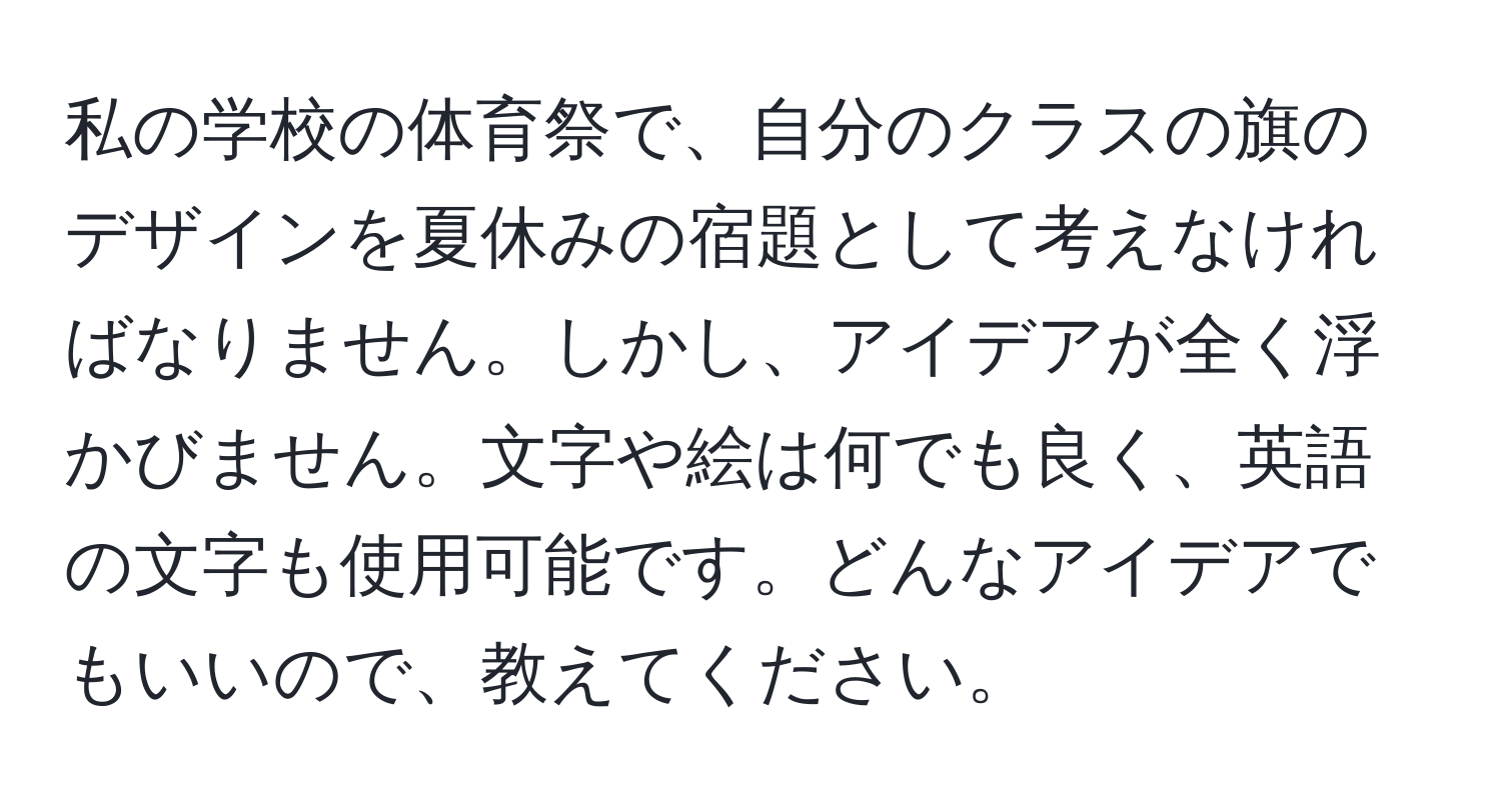 私の学校の体育祭で、自分のクラスの旗のデザインを夏休みの宿題として考えなければなりません。しかし、アイデアが全く浮かびません。文字や絵は何でも良く、英語の文字も使用可能です。どんなアイデアでもいいので、教えてください。