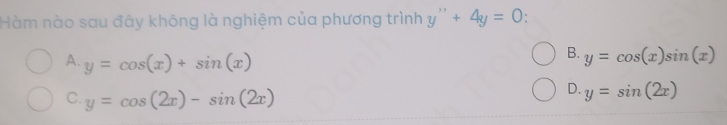 Hàm nào sau đây không là nghiệm của phương trình y''+4y=0
A. y=cos (x)+sin (x)
B. y=cos (x)sin (x)
C. y=cos (2x)-sin (2x)
D. y=sin (2x)