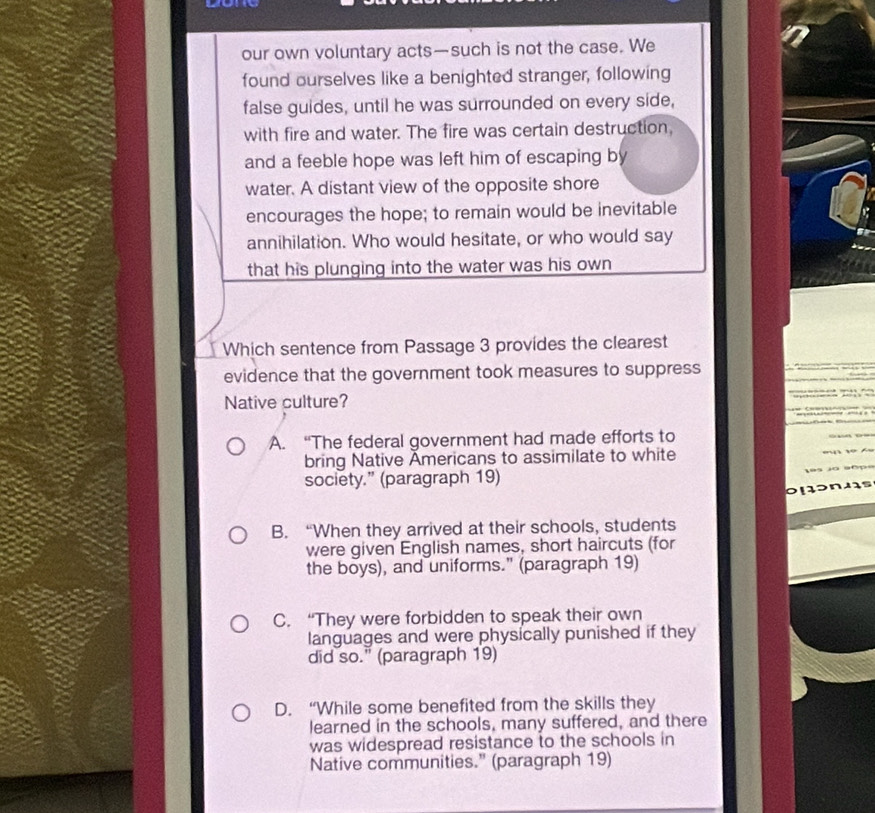 our own voluntary acts—such is not the case. We
found ourselves like a benighted stranger, following
false guides, until he was surrounded on every side,
with fire and water. The fire was certain destruction,
and a feeble hope was left him of escaping by
water. A distant view of the opposite shore
encourages the hope; to remain would be inevitable
annihilation. Who would hesitate, or who would say
that his plunging into the water was his own 
Which sentence from Passage 3 provides the clearest
evidence that the government took measures to suppress
Native culture?
A. “The federal government had made efforts to
bring Native Americans to assimilate to white
society.” (paragraph 19)
B. “When they arrived at their schools, students
were given English names, short haircuts (for
the boys), and uniforms." (paragraph 19)
C. “They were forbidden to speak their own
languages and were physically punished if they
did so." (paragraph 19)
D. “While some benefited from the skills they
learned in the schools, many suffered, and there
was widespread resistance to the schools in
Native communities." (paragraph 19)